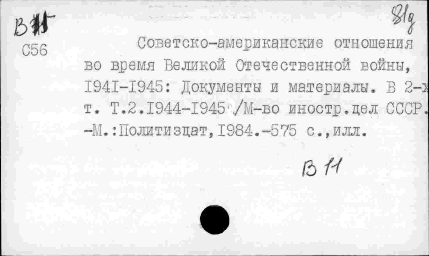 ﻿С56
Советско-американские отношения во время Великой Отечественной войны, 1941-1945: Документы и материалы. В 2-т. Т.2.1944-1945'/М-во иностр.цел СССР —М.:Политизцат, 1984.-575 с.,илл.
6/-/